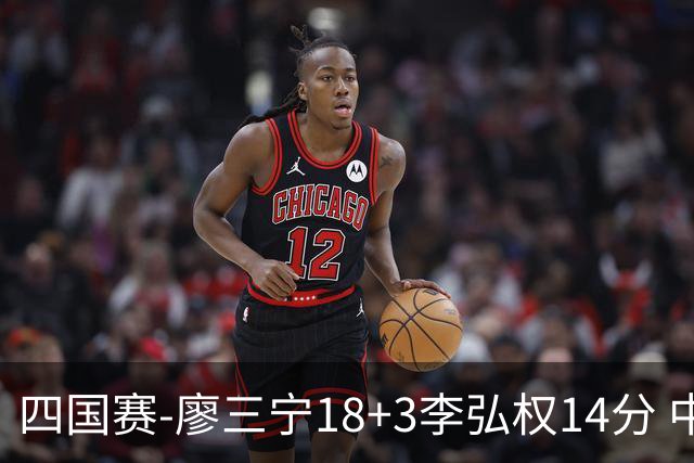 四国赛-廖三宁18+3李弘权14分 中国男篮胜格鲁吉亚