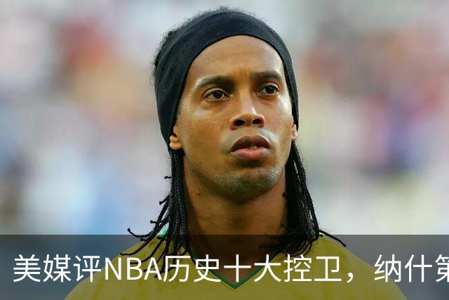 美媒评NBA历史十大控卫，纳什第9，保罗第5，库里屈居第2