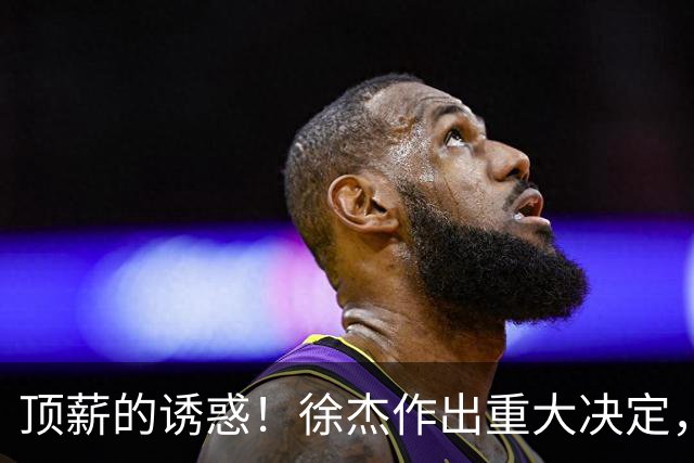 顶薪的诱惑！徐杰作出重大决定，广东男篮惨遭多支球队挖角？